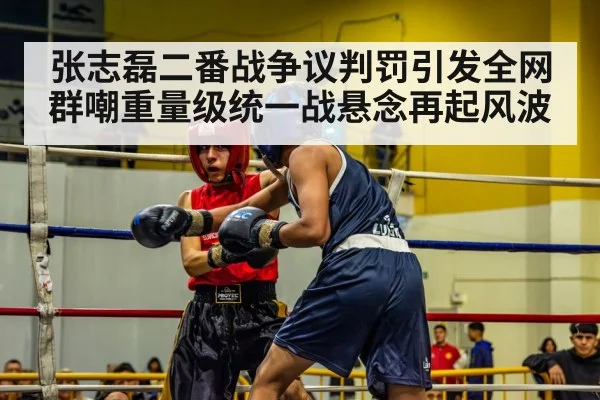 张志磊二番战争议判罚引发全网群嘲重量级统一战悬念再起风波